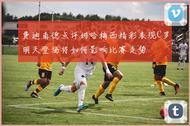 费迪南德点评姆哈梅西精彩表现C罗明天登场将如何影响比赛走势