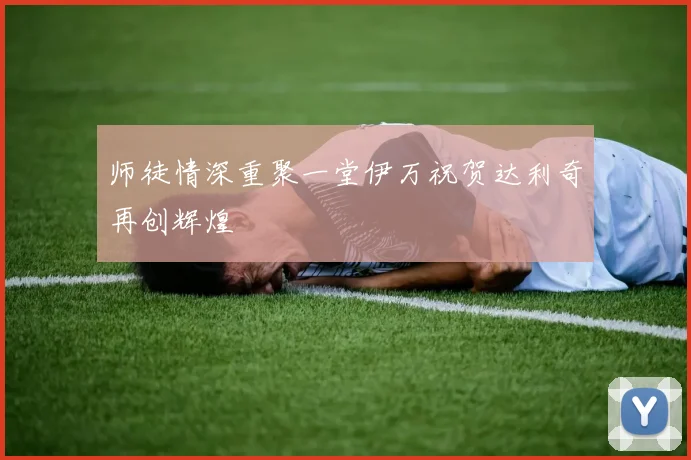 师徒情深重聚一堂伊万祝贺达利奇再创辉煌