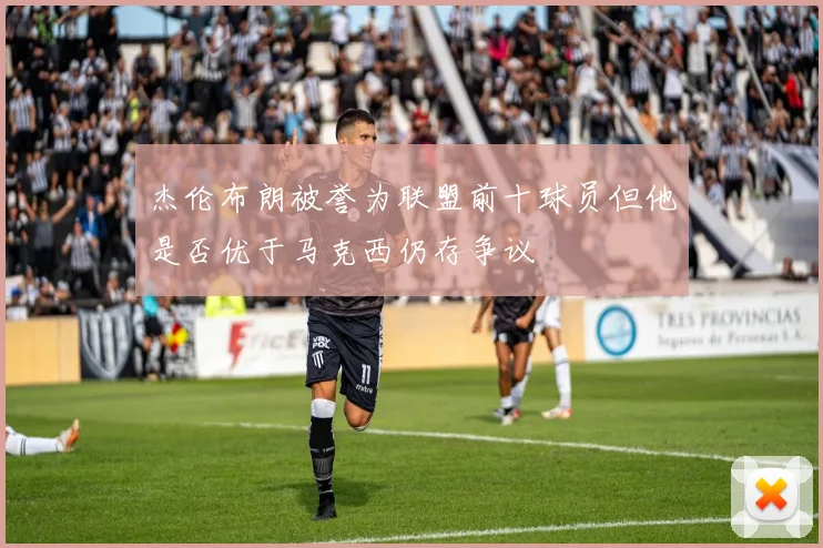 杰伦布朗被誉为联盟前十球员但他是否优于马克西仍存争议