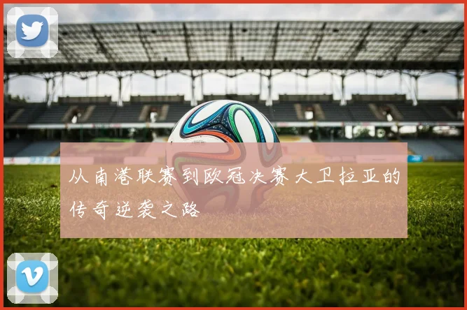 从南港联赛到欧冠决赛大卫拉亚的传奇逆袭之路