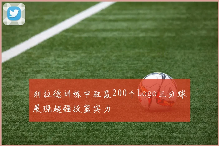 利拉德训练中狂轰200个Logo三分球展现超强投篮实力