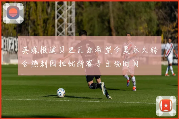 英媒报道贝里瓦尔希望今夏永久转会热刺因担忧新赛季出场时间