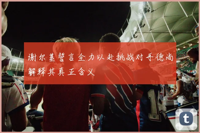 谢尔基誓言全力以赴挑战对手德尚解释其真正含义