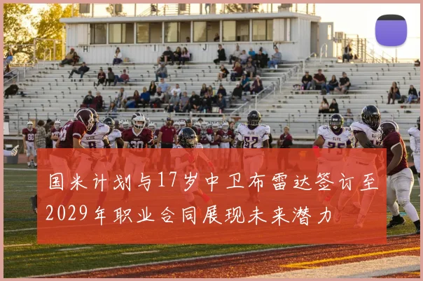 国米计划与17岁中卫布雷达签订至2029年职业合同展现未来潜力