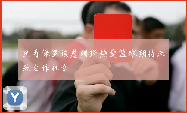 里奇保罗谈詹姆斯热爱篮球期待未来合作机会
