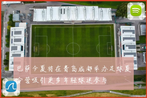 巴萨今夏将在青岛成都举办足球夏令营吸引更多年轻球迷参与