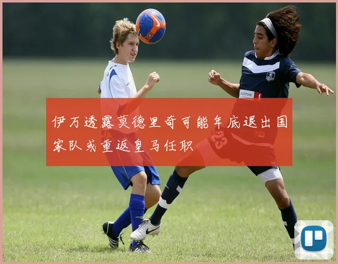 伊万透露莫德里奇可能年底退出国家队或重返皇马任职