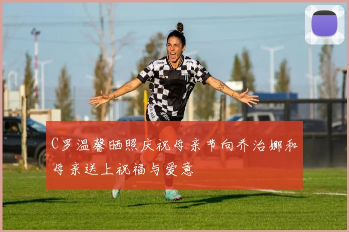 C罗温馨晒照庆祝母亲节向乔治娜和母亲送上祝福与爱意