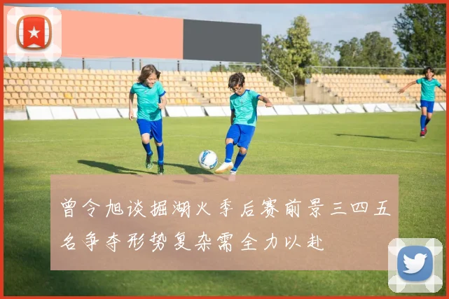 曾令旭谈掘湖火季后赛前景三四五名争夺形势复杂需全力以赴