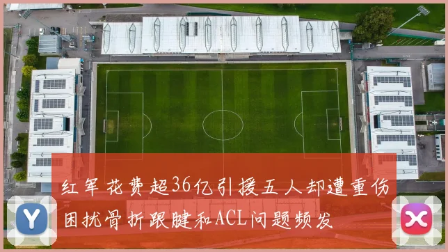 红军花费超36亿引援五人却遭重伤困扰骨折跟腱和ACL问题频发
