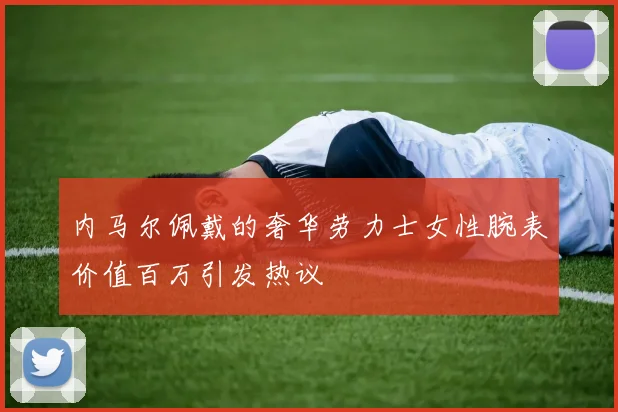 内马尔佩戴的奢华劳力士女性腕表价值百万引发热议