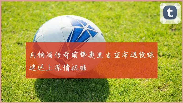 利物浦传奇前锋奥里吉宣布退役球迷送上深情祝福