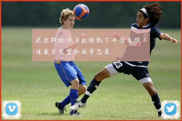 皮尔斯批评马杜埃凯下半场表现不佳表示失望和放弃态度