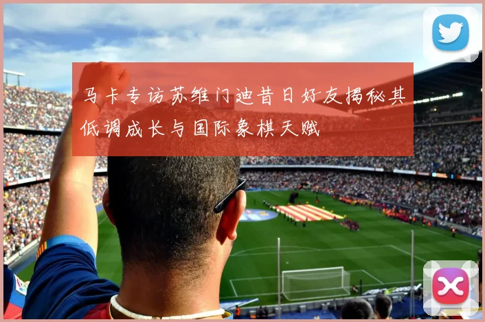 马卡专访苏维门迪昔日好友揭秘其低调成长与国际象棋天赋