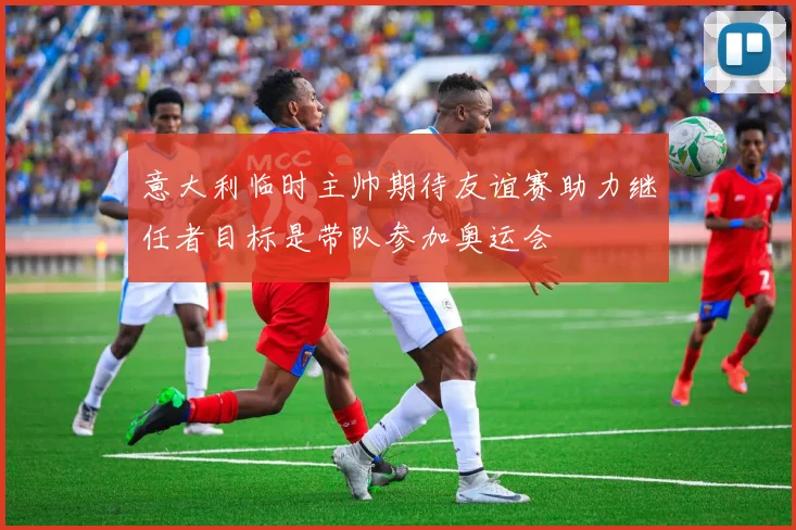 意大利临时主帅期待友谊赛助力继任者目标是带队参加奥运会