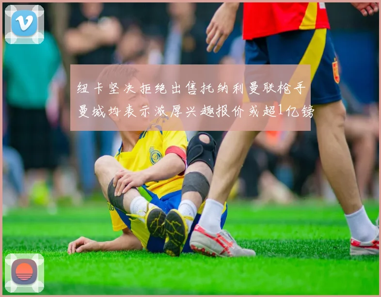 纽卡坚决拒绝出售托纳利曼联枪手曼城均表示浓厚兴趣报价或超1亿镑