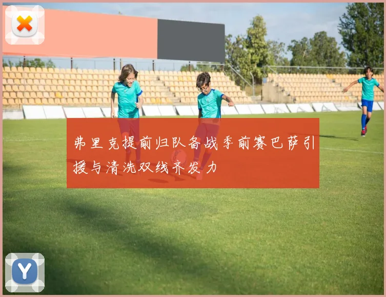 弗里克提前归队备战季前赛巴萨引援与清洗双线齐发力