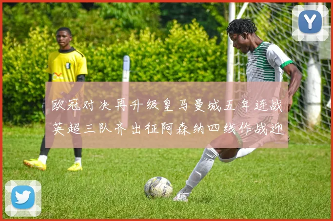 欧冠对决再升级皇马曼城五年连战英超三队齐出征阿森纳四线作战迎挑战