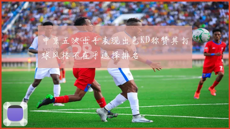 申京五次出手表现出色KD称赞其打球风格不在乎选择排名