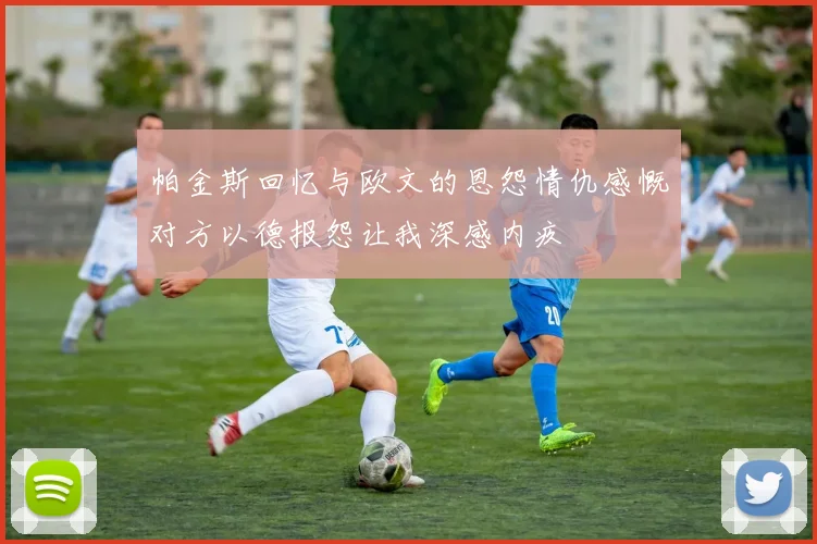 帕金斯回忆与欧文的恩怨情仇感慨对方以德报怨让我深感内疚