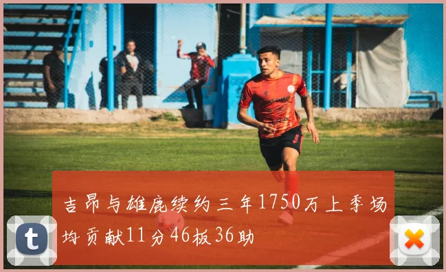 吉昂与雄鹿续约三年1750万上季场均贡献11分46板36助