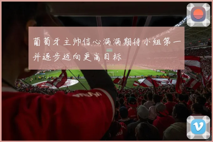 葡萄牙主帅信心满满期待小组第一并逐步迈向更高目标