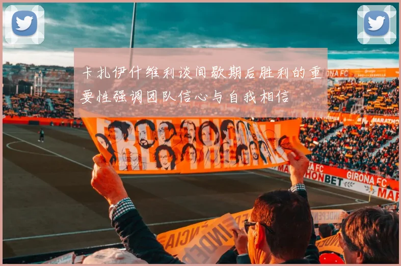 卡扎伊什维利谈间歇期后胜利的重要性强调团队信心与自我相信