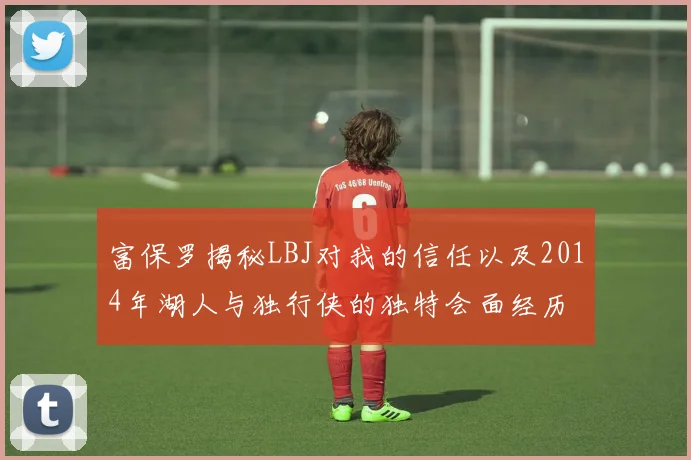 富保罗揭秘LBJ对我的信任以及2014年湖人与独行侠的独特会面经历