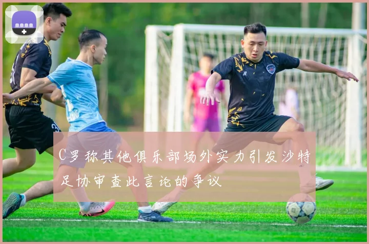 C罗称其他俱乐部场外实力引发沙特足协审查此言论的争议