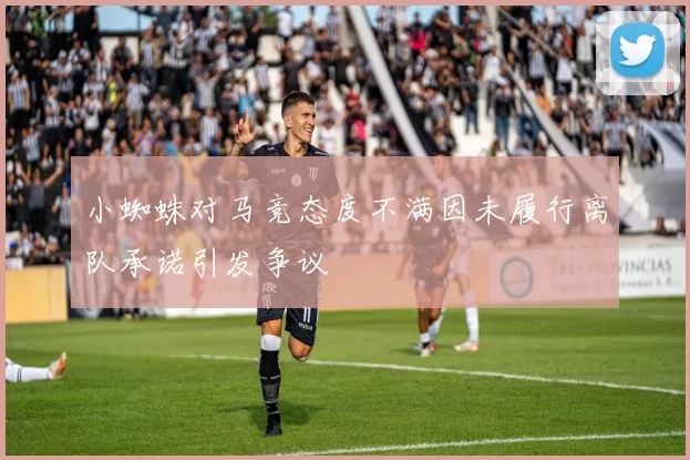 小蜘蛛对马竞态度不满因未履行离队承诺引发争议