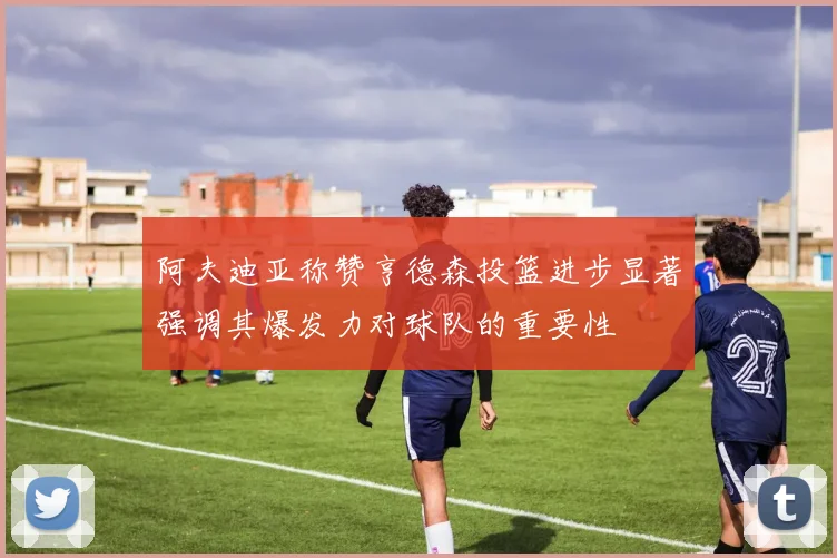 阿夫迪亚称赞亨德森投篮进步显著强调其爆发力对球队的重要性